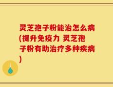 灵芝孢子粉能治怎么病(提升免疫力 灵芝孢子粉有助治疗多种疾病)