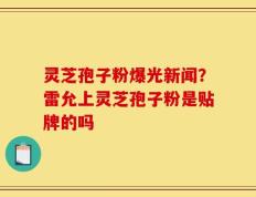 灵芝孢子粉爆光新闻？雷允上灵芝孢子粉是贴牌的吗