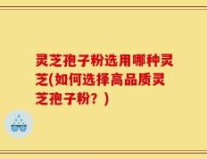 灵芝孢子粉选用哪种灵芝(如何选择高品质灵芝孢子粉？)