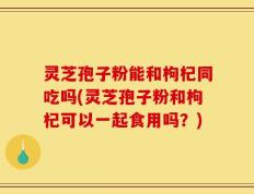 灵芝孢子粉能和枸杞同吃吗(灵芝孢子粉和枸杞可以一起食用吗？)