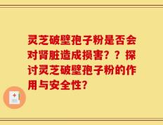 灵芝破壁孢子粉是否会对肾脏造成损害？？探讨灵芝破壁孢子粉的作用与安全性？