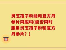 灵芝孢子粉能和复方丹参片同服吗(能否同时服用灵芝孢子粉和复方丹参片？)