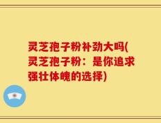 灵芝孢子粉补劲大吗(灵芝孢子粉：是你追求强壮体魄的选择)