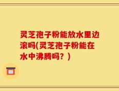 灵芝孢子粉能放水里边滚吗(灵芝孢子粉能在水中沸腾吗？)