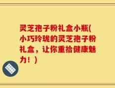 灵芝孢子粉礼盒小瓶(小巧玲珑的灵芝孢子粉礼盒，让你重拾健康魅力！)