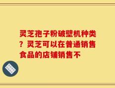 灵芝孢子粉破壁机种类？灵芝可以在普通销售食品的店铺销售不