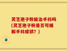 灵芝孢子粉能治手抖吗(灵芝孢子粉是否可缓解手抖症状？)