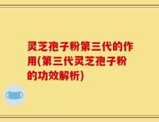 灵芝孢子粉第三代的作用(第三代灵芝孢子粉的功效解析)