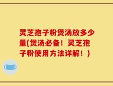 灵芝孢子粉煲汤放多少量(煲汤必备！灵芝孢子粉使用方法详解！)
