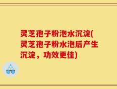 灵芝孢子粉泡水沉淀(灵芝孢子粉水泡后产生沉淀，功效更佳)