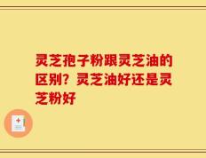 灵芝孢子粉跟灵芝油的区别？灵芝油好还是灵芝粉好