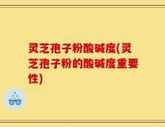 灵芝孢子粉酸碱度(灵芝孢子粉的酸碱度重要性)
