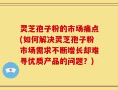 灵芝孢子粉的市场痛点(如何解决灵芝孢子粉市场需求不断增长却难寻优质产品的问题？)