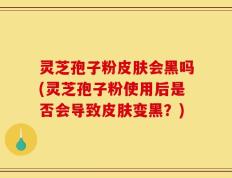 灵芝孢子粉皮肤会黑吗(灵芝孢子粉使用后是否会导致皮肤变黑？)