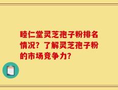睦仁堂灵芝孢子粉排名情况？了解灵芝孢子粉的市场竞争力？