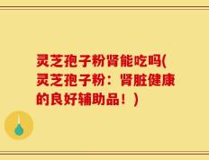 灵芝孢子粉肾能吃吗(灵芝孢子粉：肾脏健康的良好辅助品！)