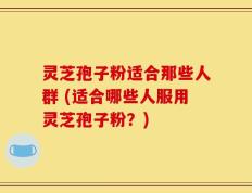 灵芝孢子粉适合那些人群 (适合哪些人服用灵芝孢子粉？)