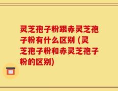 灵芝孢子粉跟赤灵芝孢子粉有什么区别 (灵芝孢子粉和赤灵芝孢子粉的区别)