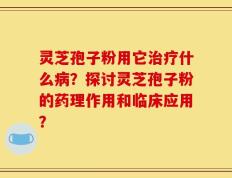 灵芝孢子粉用它治疗什么病？探讨灵芝孢子粉的药理作用和临床应用？