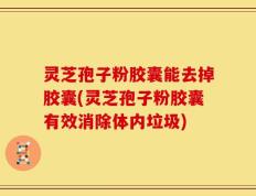 灵芝孢子粉胶囊能去掉胶囊(灵芝孢子粉胶囊有效消除体内垃圾)
