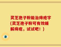 灵芝孢子粉能治痔疮字(灵芝孢子粉可有效缓解痔疮，试试吧！)