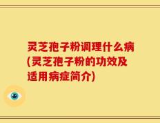 灵芝孢子粉调理什么病(灵芝孢子粉的功效及适用病症简介)