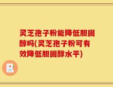 灵芝孢子粉能降低胆固醇吗(灵芝孢子粉可有效降低胆固醇水平)