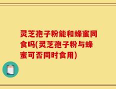 灵芝孢子粉能和蜂蜜同食吗(灵芝孢子粉与蜂蜜可否同时食用)