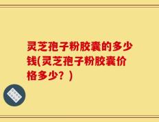 灵芝孢子粉胶囊的多少钱(灵芝孢子粉胶囊价格多少？)