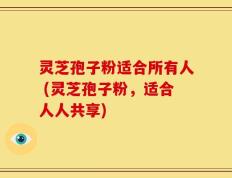 灵芝孢子粉适合所有人 (灵芝孢子粉，适合人人共享)