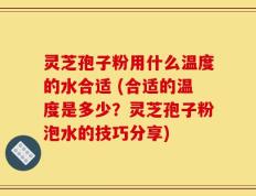 灵芝孢子粉用什么温度的水合适 (合适的温度是多少？灵芝孢子粉泡水的技巧分享)