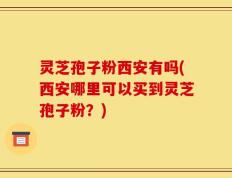 灵芝孢子粉西安有吗(西安哪里可以买到灵芝孢子粉？)