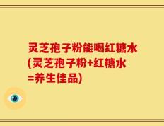 灵芝孢子粉能喝红糖水(灵芝孢子粉+红糖水=养生佳品)