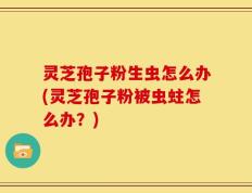灵芝孢子粉生虫怎么办(灵芝孢子粉被虫蛀怎么办？)