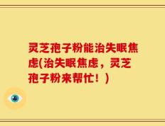 灵芝孢子粉能治失眠焦虑(治失眠焦虑，灵芝孢子粉来帮忙！)