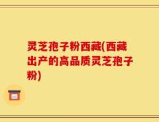 灵芝孢子粉西藏(西藏出产的高品质灵芝孢子粉)