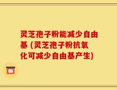 灵芝孢子粉能减少自由基 (灵芝孢子粉抗氧化可减少自由基产生)