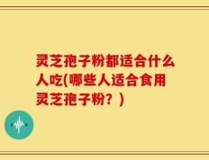 灵芝孢子粉都适合什么人吃(哪些人适合食用灵芝孢子粉？)