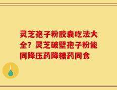 灵芝孢子粉胶囊吃法大全？灵芝破壁孢子粉能同降压药降糖药同食