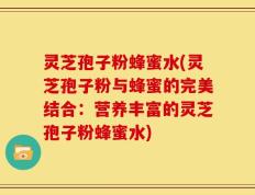 灵芝孢子粉蜂蜜水(灵芝孢子粉与蜂蜜的完美结合：营养丰富的灵芝孢子粉蜂蜜水)