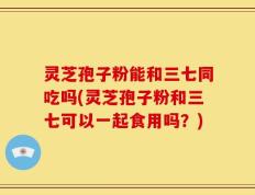 灵芝孢子粉能和三七同吃吗(灵芝孢子粉和三七可以一起食用吗？)