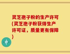 灵芝孢子粉的生产许可(灵芝孢子粉获得生产许可证，质量更有保障)