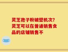 灵芝孢子粉破壁机次？灵芝可以在普通销售食品的店铺销售不