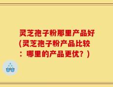 灵芝孢子粉那里产品好(灵芝孢子粉产品比较：哪里的产品更优？)