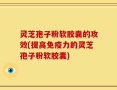 灵芝孢子粉软胶囊的攻效(提高免疫力的灵芝孢子粉软胶囊)