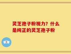 灵芝孢子粉视力？什么是纯正的灵芝孢子粉