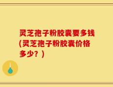 灵芝孢子粉胶囊要多钱(灵芝孢子粉胶囊价格多少？)