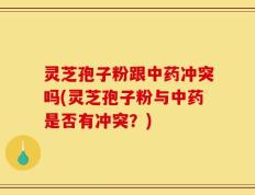 灵芝孢子粉跟中药冲突吗(灵芝孢子粉与中药是否有冲突？)