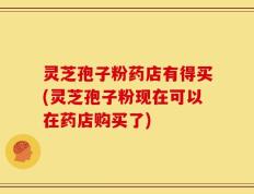 灵芝孢子粉药店有得买(灵芝孢子粉现在可以在药店购买了)