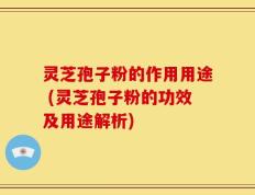 灵芝孢子粉的作用用途 (灵芝孢子粉的功效及用途解析)